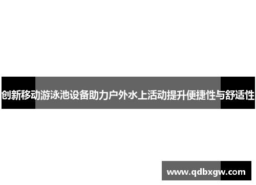 创新移动游泳池设备助力户外水上活动提升便捷性与舒适性